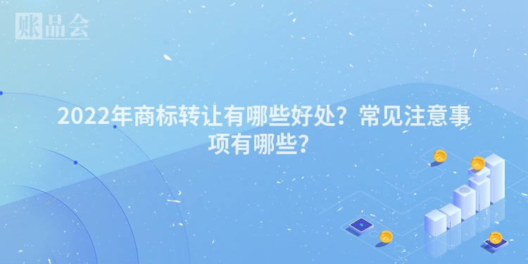 2022年商标转让有哪些好处？常见注意事项有哪些？