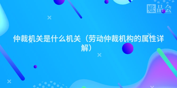 仲裁机关是什么机关（劳动仲裁机构的属性详解）