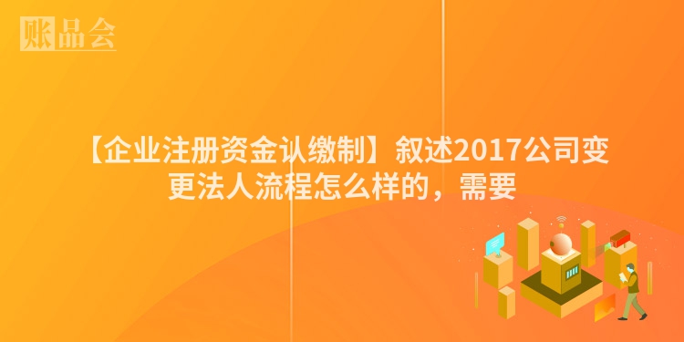 【企业注册资金认缴制】叙述2017公司变更法人流程怎么样的，需要