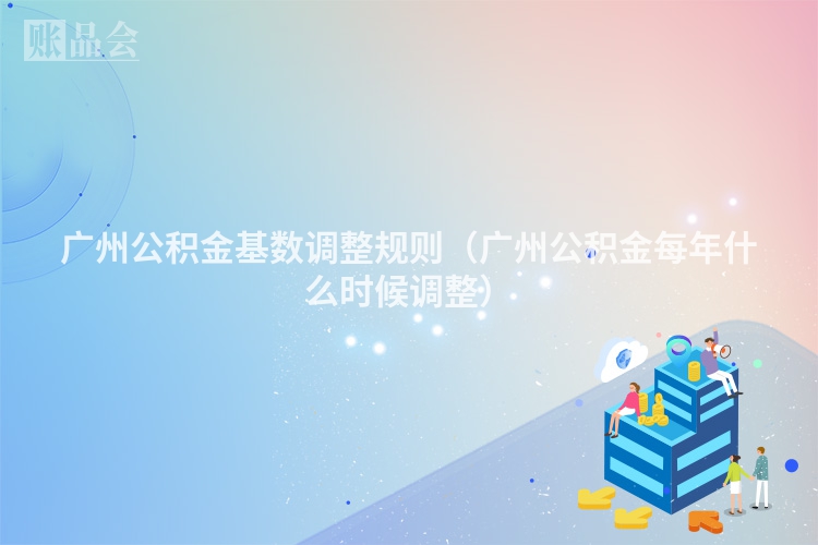 广州公积金基数调整规则（广州公积金每年什么时候调整）