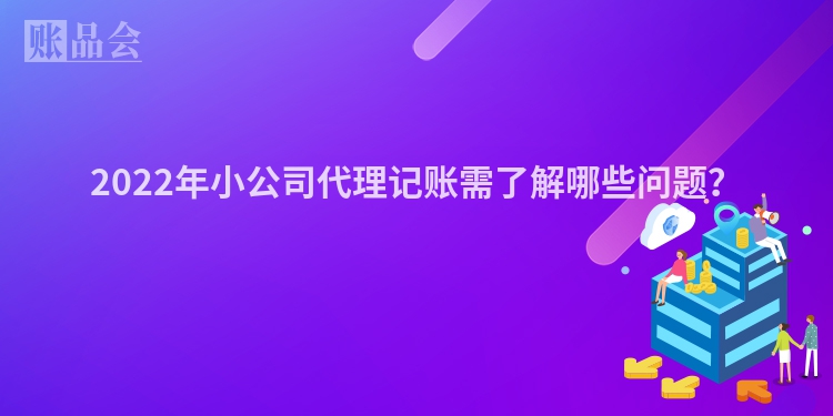 2022年小公司代理记账需了解哪些问题？