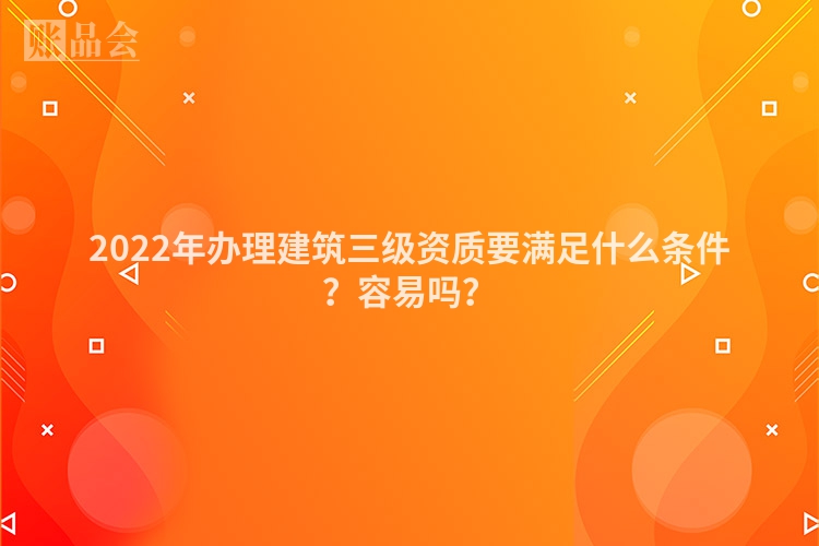 2022年办理建筑三级资质要满足什么条件？容易吗？