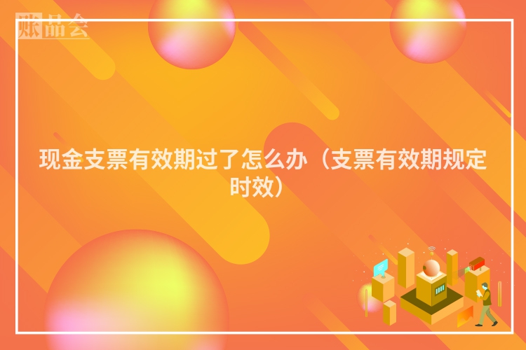 现金支票有效期过了怎么办（支票有效期规定时效）