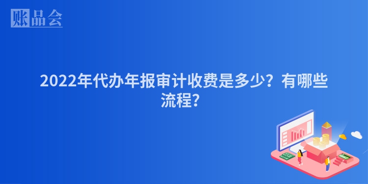 2022年代办年报审计收费是多少？有哪些流程？