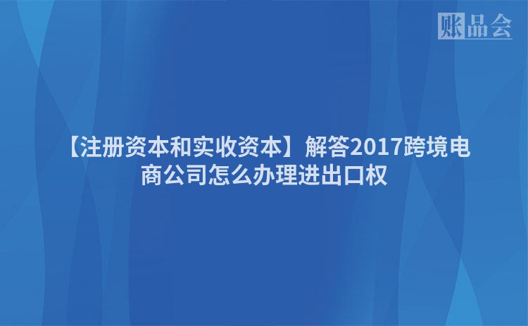 【注册资本和实收资本】解答2017跨境电商公司怎么办理进出口权