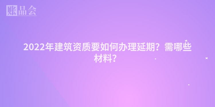 2022年建筑资质要如何办理延期？需哪些材料？