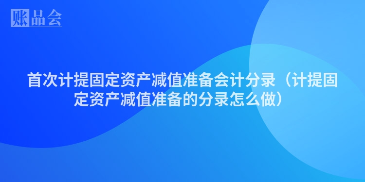 首次计提固定资产减值准备会计分录（计提固定资产减值准备的分录怎么做）