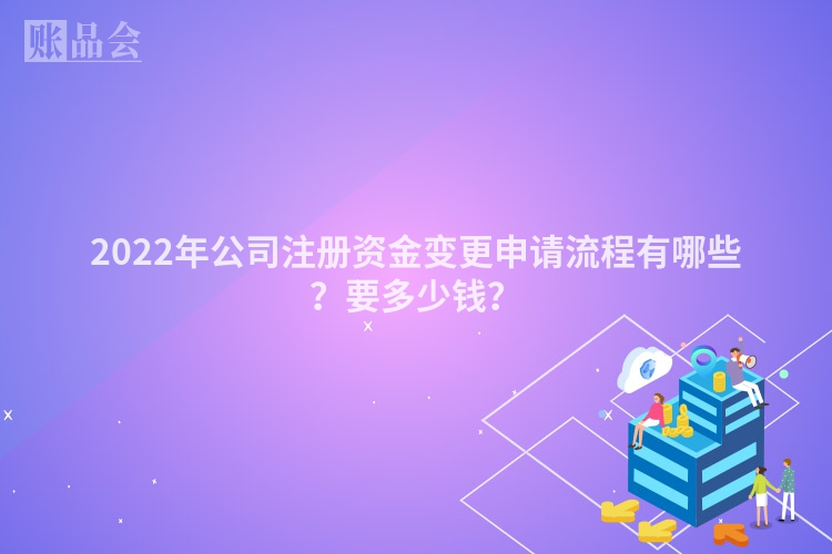 2022年公司注册资金变更申请流程有哪些？要多少钱？