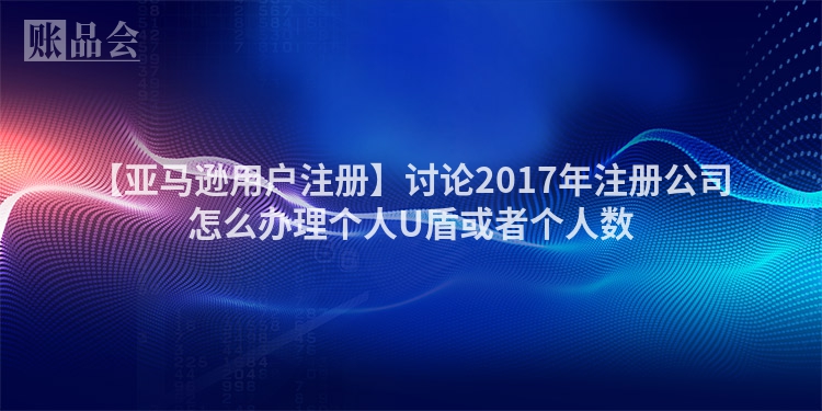 【亚马逊用户注册】讨论2017年注册公司怎么办理个人U盾或者个人数