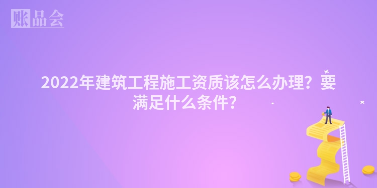 2022年建筑工程施工资质该怎么办理？要满足什么条件？
