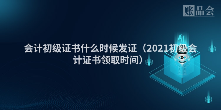 会计初级证书什么时候发证（2021初级会计证书领取时间）