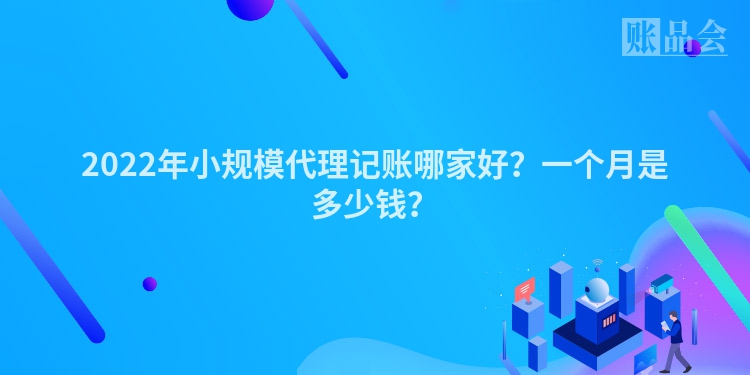 2022年小规模代理记账哪家好？一个月是多少钱？