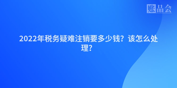 2022年税务疑难注销要多少钱？该怎么处理？