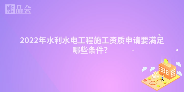 2022年水利水电工程施工资质申请要满足哪些条件？