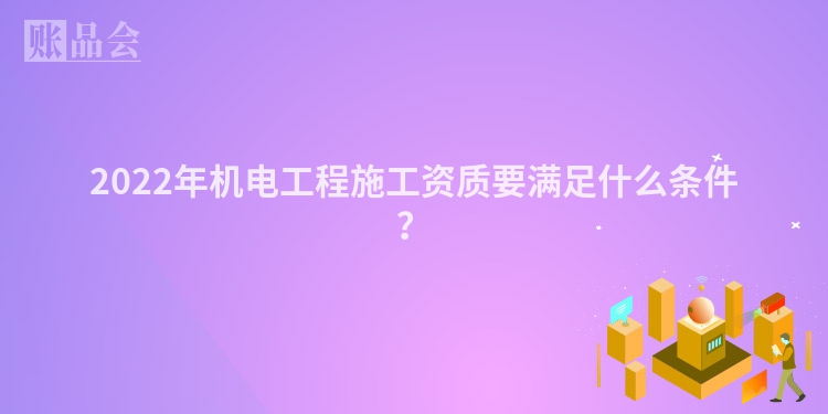 2022年机电工程施工资质要满足什么条件？
