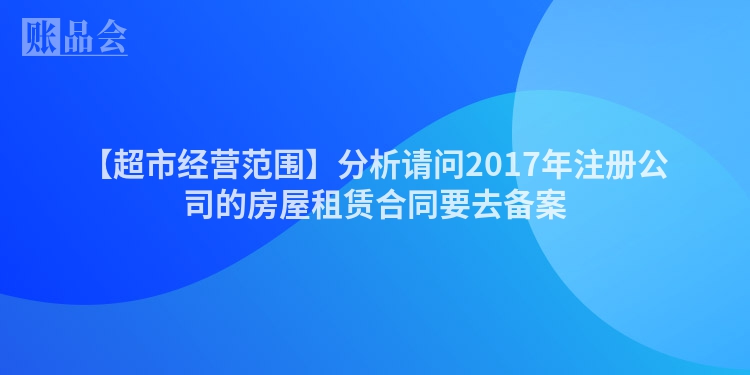 【超市经营范围】分析请问2017年注册公司的房屋租赁合同要去备案