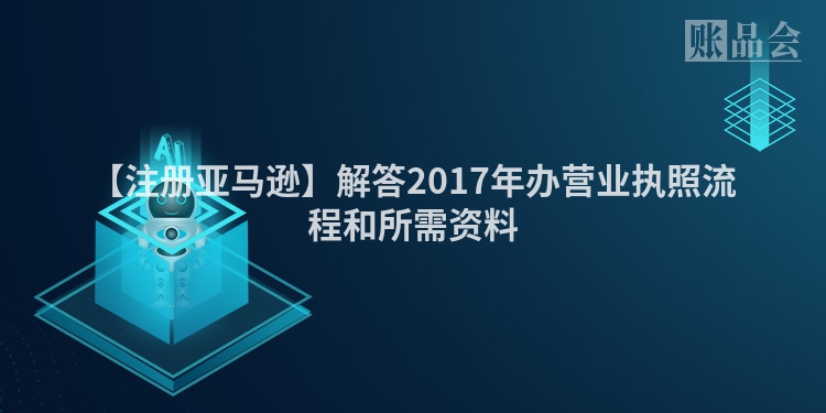 【注册亚马逊】解答2017年办营业执照流程和所需资料