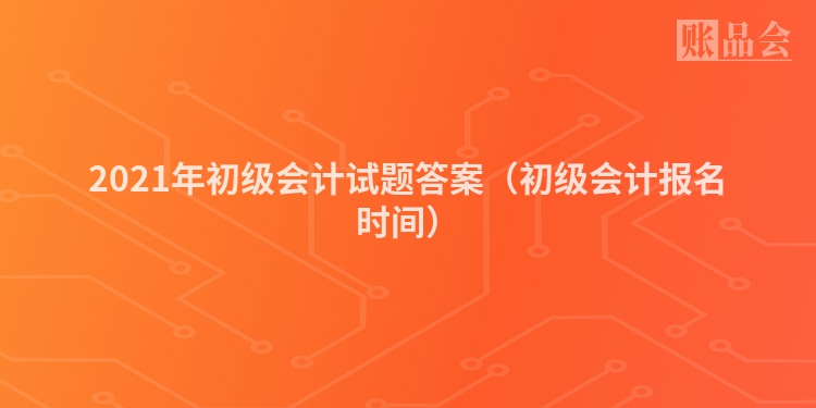 2021年初级会计试题答案（初级会计报名时间）