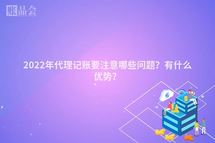 2022年代理记账要注意哪些问题？有什么优势？