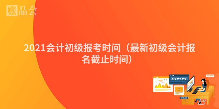 2021会计初级报考时间（最新初级会计报名截止时间）