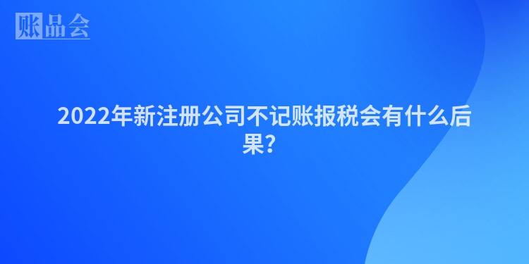 2022年新注册公司不记账报税会有什么后果？