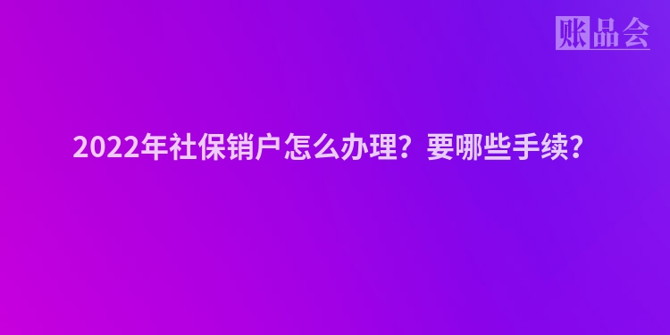 2022年社保销户怎么办理？要哪些手续？