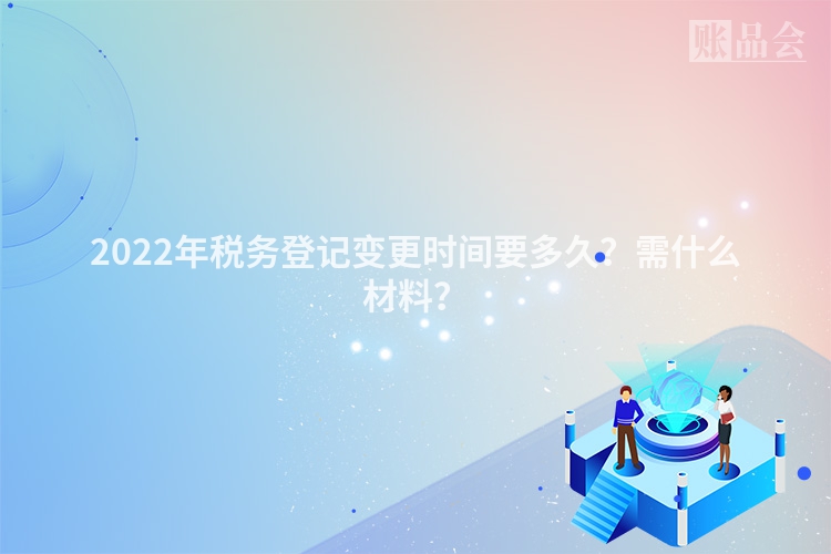 2022年税务登记变更时间要多久？需什么材料？