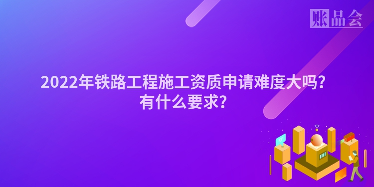 2022年铁路工程施工资质申请难度大吗？有什么要求？