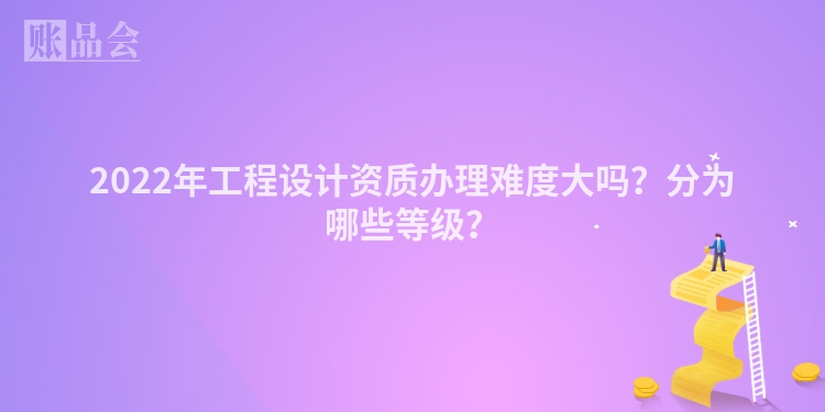 2022年工程设计资质办理难度大吗？分为哪些等级？