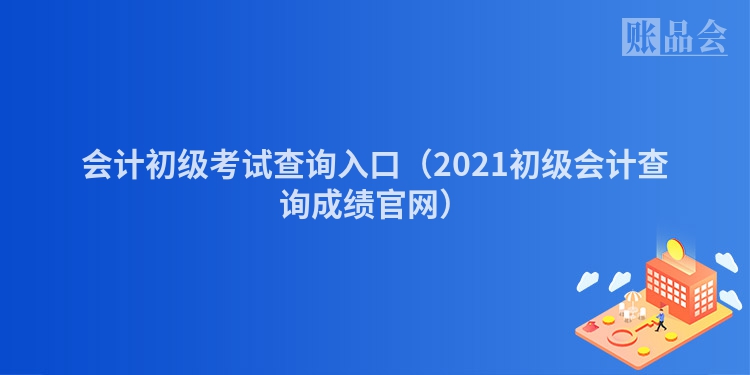 会计初级考试查询入口（2021初级会计查询成绩官网）