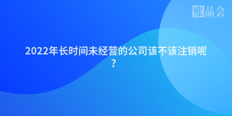 2022年长时间未经营的公司该不该注销呢？