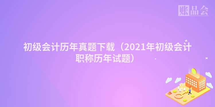 初级会计历年真题下载（2021年初级会计职称历年试题）