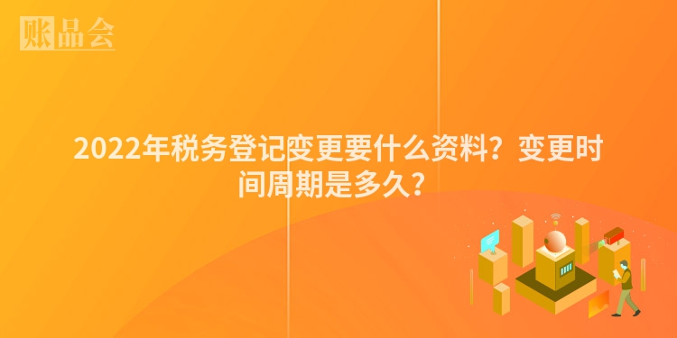2022年税务登记变更要什么资料？变更时间周期是多久？