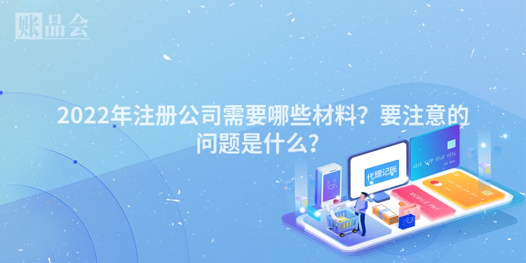 2022年注册公司需要哪些材料？要注意的问题是什么？
