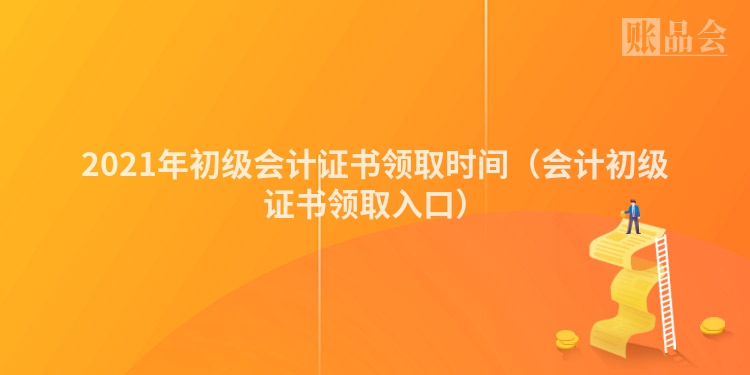 2021年初级会计证书领取时间(会计初级证书领取入口)