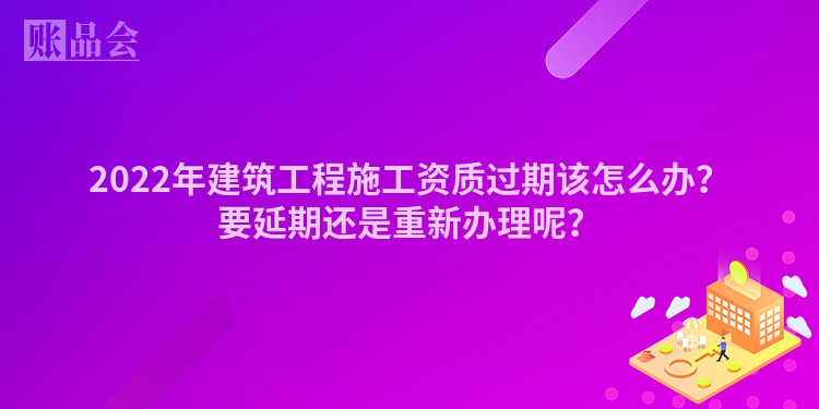 2022年建筑工程施工资质过期该怎么办？要延期还是重新办理呢？