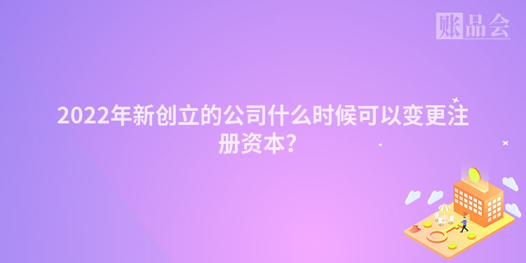 2022年新创立的公司什么时候可以变更注册资本？