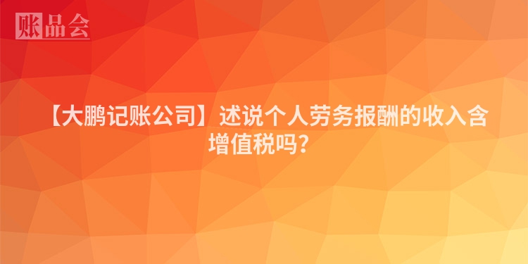 【大鹏记账公司】述说个人劳务报酬的收入含增值税吗？