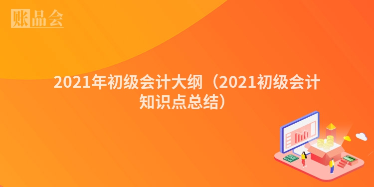 2021年初级会计大纲（2021初级会计知识点总结）