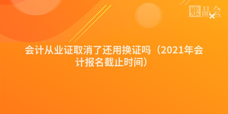 会计从业证取消了还用换证吗（2021年会计报名截止时间）