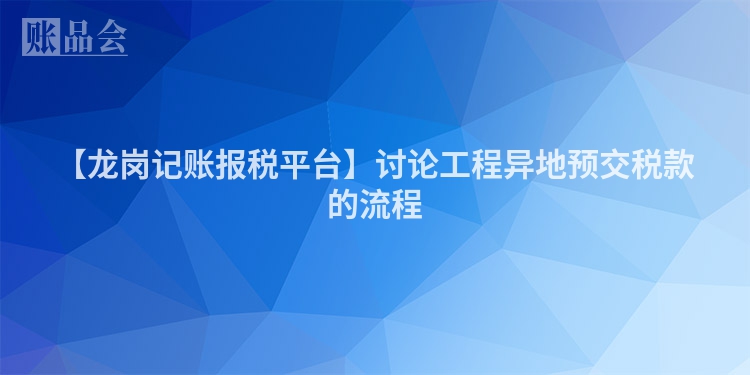 【龙岗记账报税平台】讨论工程异地预交税款的流程