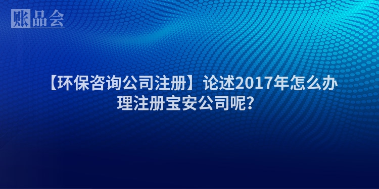 【环保咨询公司注册】论述2017年怎么办理注册宝安公司呢？