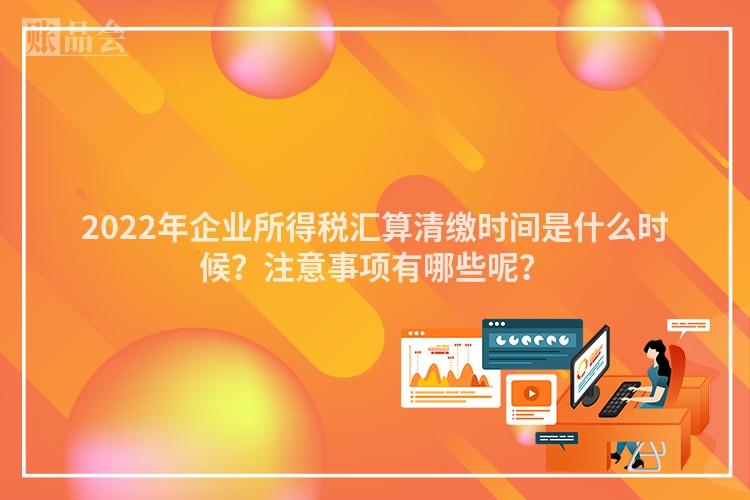 2022年企业所得税汇算清缴时间是什么时候？注意事项有哪些呢？