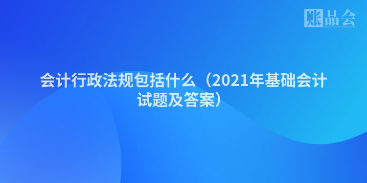 会计行政法规包括什么（2021年基础会计试题及答案）