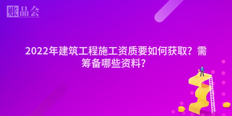 2022年建筑工程施工资质要如何获取？需筹备哪些资料？