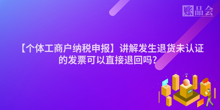 【个体工商户纳税申报】讲解发生退货未认证的发票可以直接退回吗？