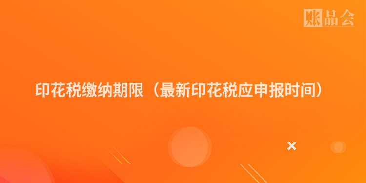 印花税缴纳期限（最新印花税应申报时间）