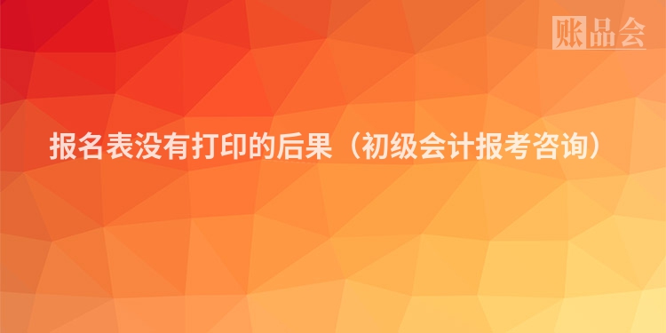 报名表没有打印的后果（初级会计报考咨询）