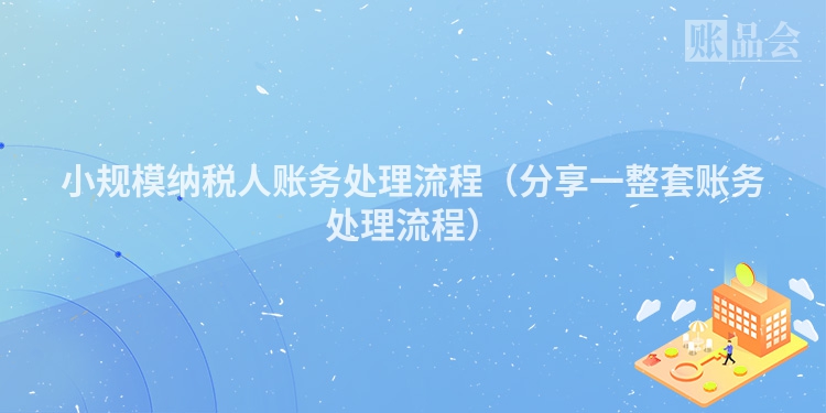 小规模纳税人账务处理流程（分享一整套账务处理流程）