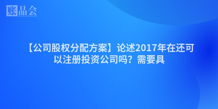【公司股权分配方案】论述2017年在还可以注册投资公司吗？需要具